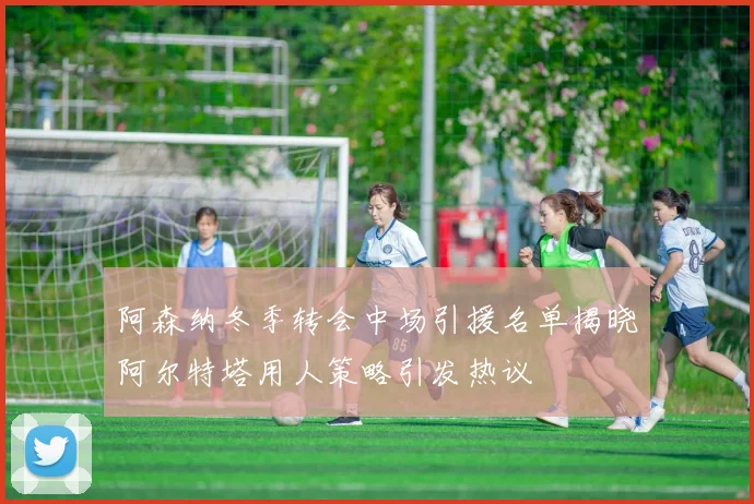 阿森纳冬季转会中场引援名单揭晓阿尔特塔用人策略引发热议